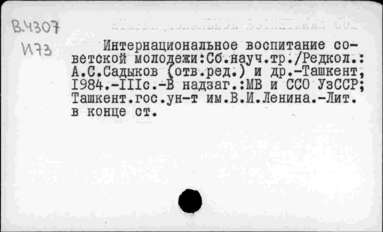 ﻿.—--
\дах Интернациональное воспитание советской молодежи :Сб.науч.тр./Редкол. А.С.Садыков (отв.ред.) и др.-Ташкент I984.-IIIc.-B надзаг.:МВ и ССО УзССР Ташкент.гос.ун-т им.В.И.Ленина.-Лит. в конце ст.